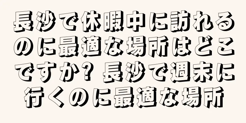 長沙で休暇中に訪れるのに最適な場所はどこですか? 長沙で週末に行くのに最適な場所
