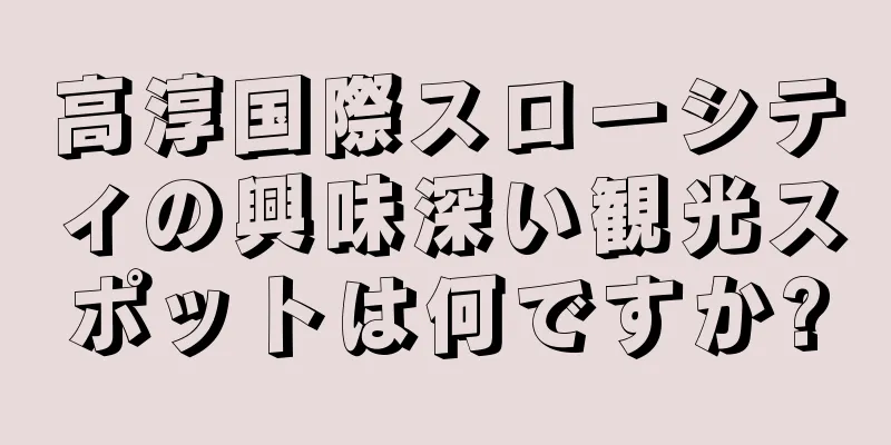 高淳国際スローシティの興味深い観光スポットは何ですか?
