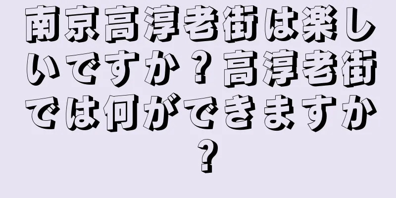 南京高淳老街は楽しいですか？高淳老街では何ができますか？
