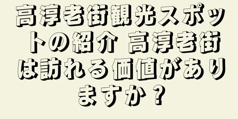 高淳老街観光スポットの紹介 高淳老街は訪れる価値がありますか？