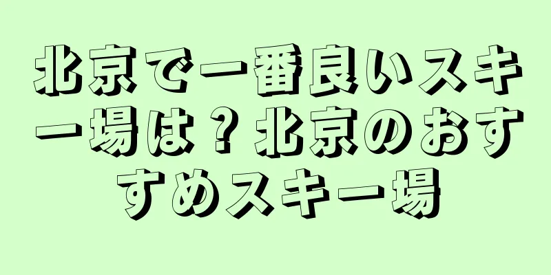 北京で一番良いスキー場は？北京のおすすめスキー場