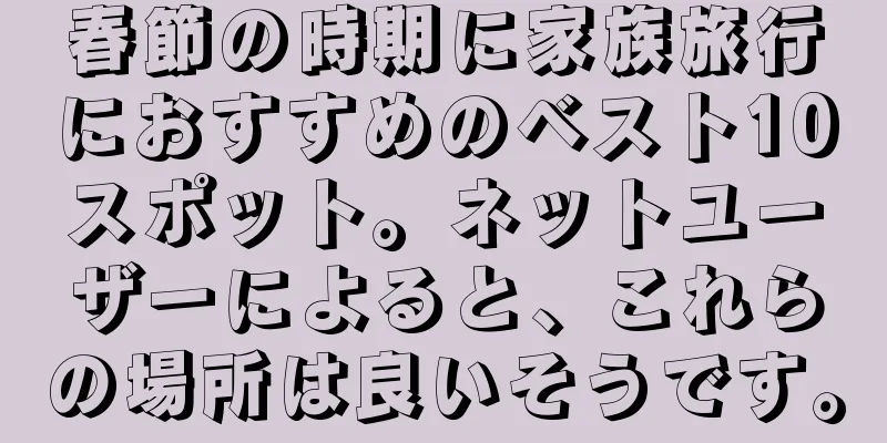 春節の時期に家族旅行におすすめのベスト10スポット。ネットユーザーによると、これらの場所は良いそうです。