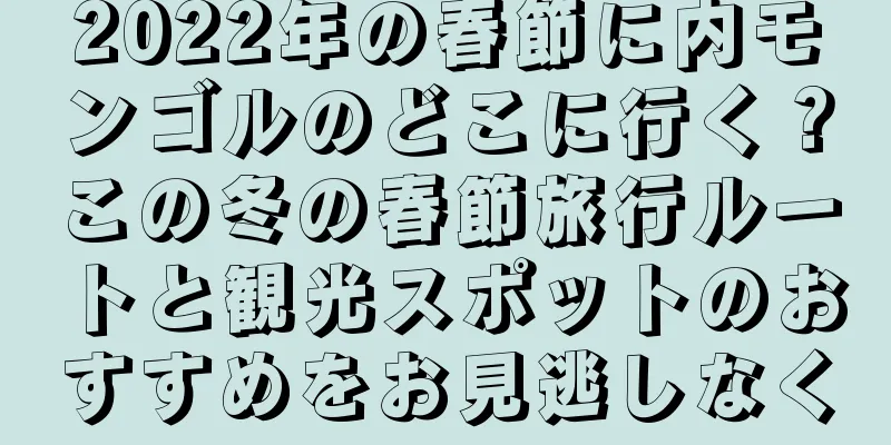 2022年の春節に内モンゴルのどこに行く？この冬の春節旅行ルートと観光スポットのおすすめをお見逃しなく