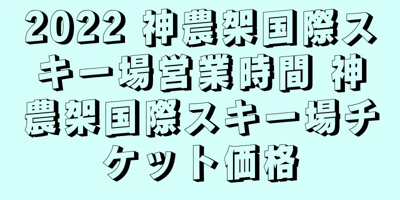 2022 神農架国際スキー場営業時間 神農架国際スキー場チケット価格