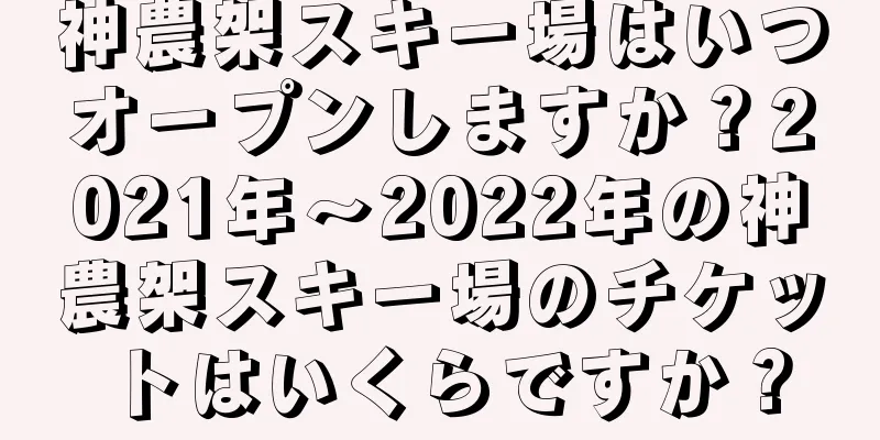 神農架スキー場はいつオープンしますか？2021年～2022年の神農架スキー場のチケットはいくらですか？