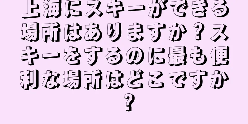 上海にスキーができる場所はありますか？スキーをするのに最も便利な場所はどこですか？