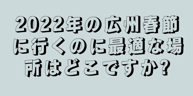 2022年の広州春節に行くのに最適な場所はどこですか?
