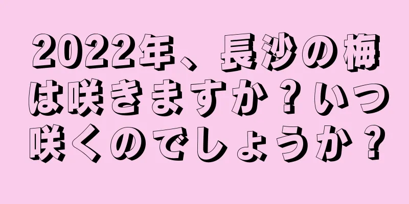 2022年、長沙の梅は咲きますか？いつ咲くのでしょうか？