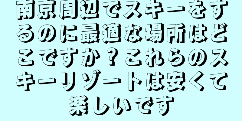 南京周辺でスキーをするのに最適な場所はどこですか？これらのスキーリゾートは安くて楽しいです