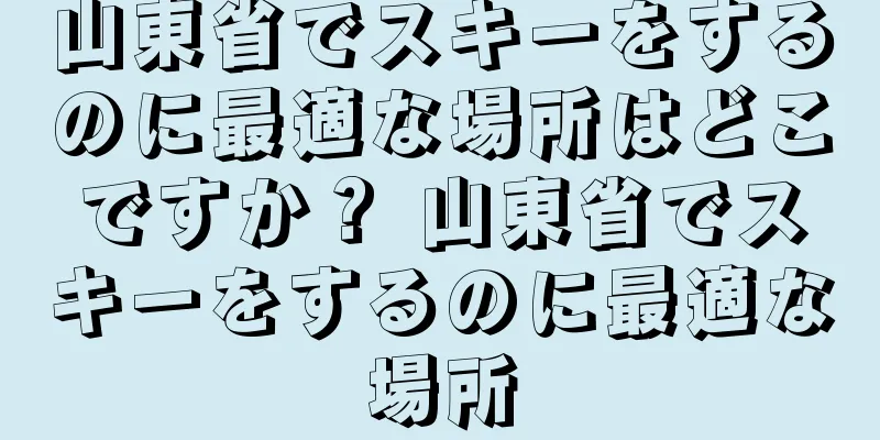 山東省でスキーをするのに最適な場所はどこですか？ 山東省でスキーをするのに最適な場所