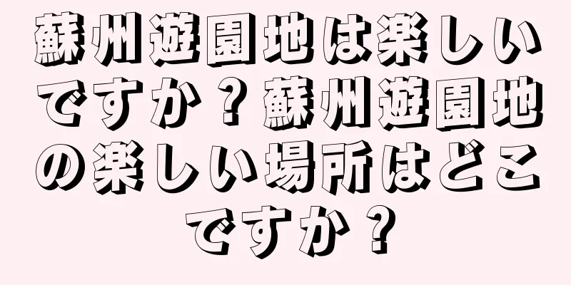 蘇州遊園地は楽しいですか？蘇州遊園地の楽しい場所はどこですか？