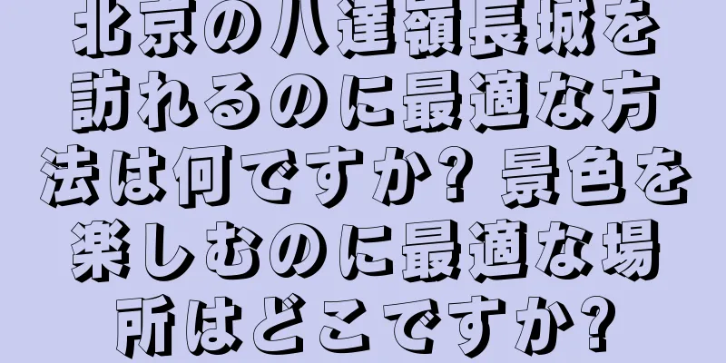 北京の八達嶺長城を訪れるのに最適な方法は何ですか? 景色を楽しむのに最適な場所はどこですか?