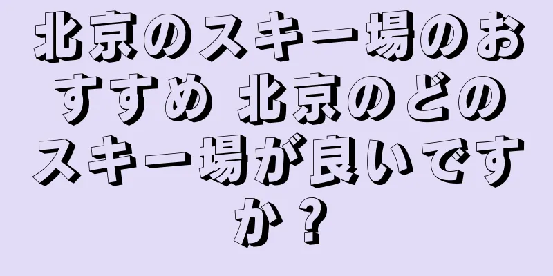 北京のスキー場のおすすめ 北京のどのスキー場が良いですか？
