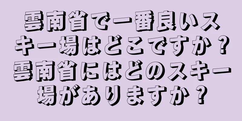 雲南省で一番良いスキー場はどこですか？雲南省にはどのスキー場がありますか？