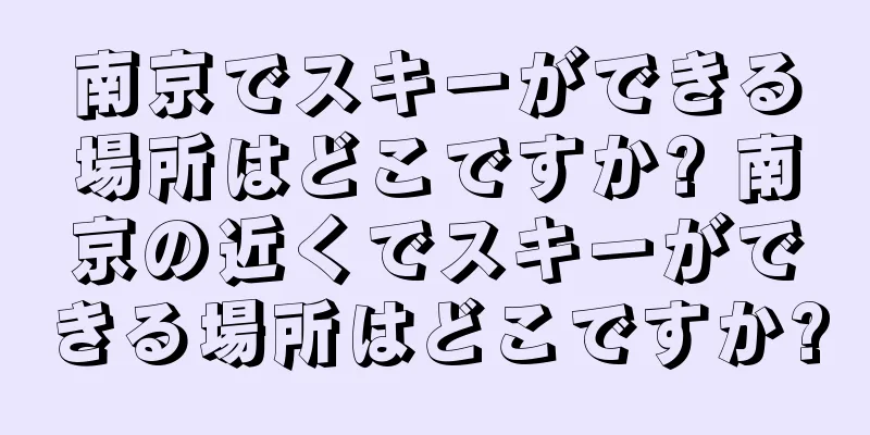 南京でスキーができる場所はどこですか? 南京の近くでスキーができる場所はどこですか?