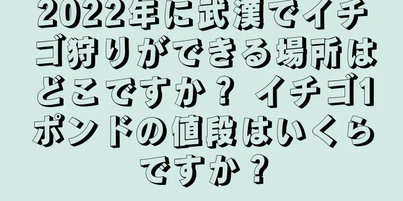 2022年に武漢でイチゴ狩りができる場所はどこですか？ イチゴ1ポンドの値段はいくらですか？