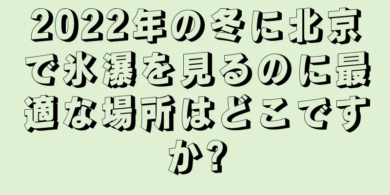 2022年の冬に北京で氷瀑を見るのに最適な場所はどこですか?