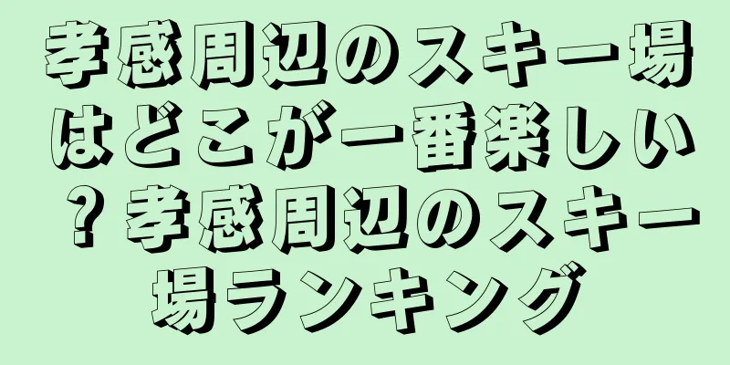 孝感周辺のスキー場はどこが一番楽しい？孝感周辺のスキー場ランキング