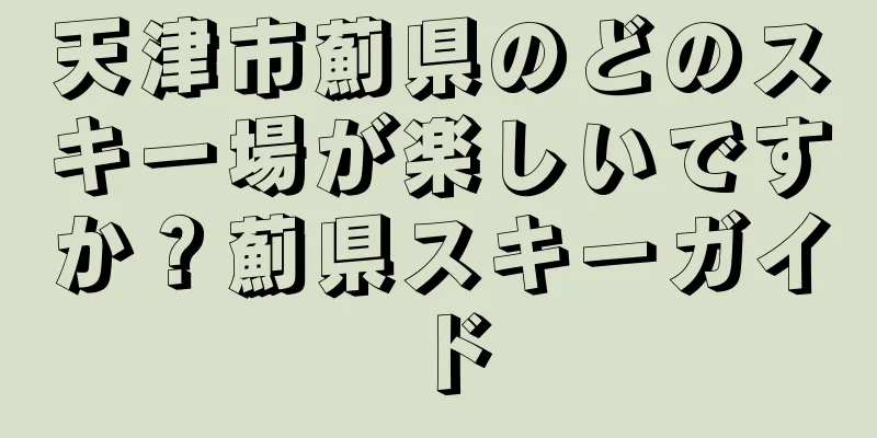 天津市薊県のどのスキー場が楽しいですか？薊県スキーガイド