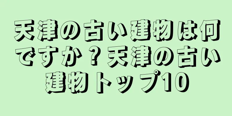 天津の古い建物は何ですか？天津の古い建物トップ10