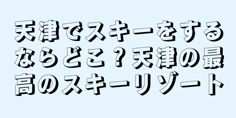 天津でスキーをするならどこ？天津の最高のスキーリゾート