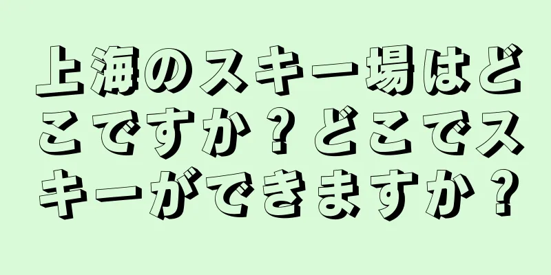 上海のスキー場はどこですか？どこでスキーができますか？