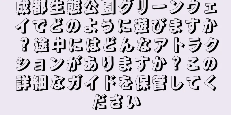 成都生態公園グリーンウェイでどのように遊びますか？途中にはどんなアトラクションがありますか？この詳細なガイドを保管してください