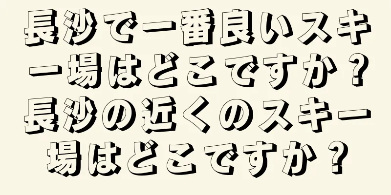 長沙で一番良いスキー場はどこですか？長沙の近くのスキー場はどこですか？