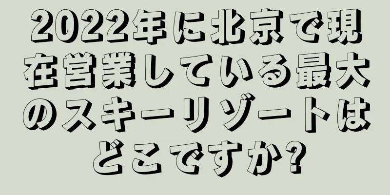 2022年に北京で現在営業している最大のスキーリゾートはどこですか?