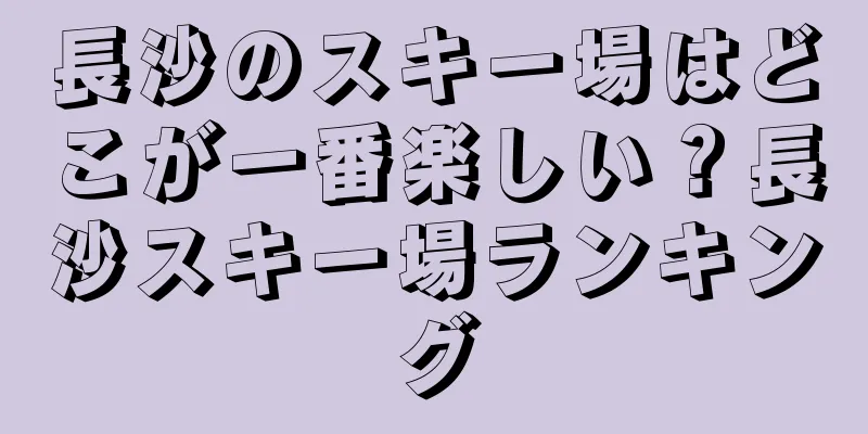 長沙のスキー場はどこが一番楽しい？長沙スキー場ランキング