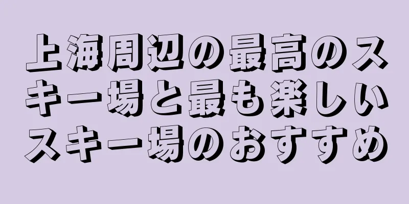 上海周辺の最高のスキー場と最も楽しいスキー場のおすすめ