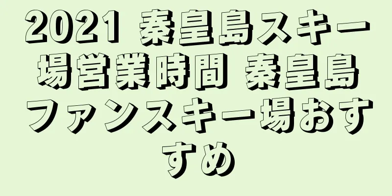 2021 秦皇島スキー場営業時間 秦皇島ファンスキー場おすすめ