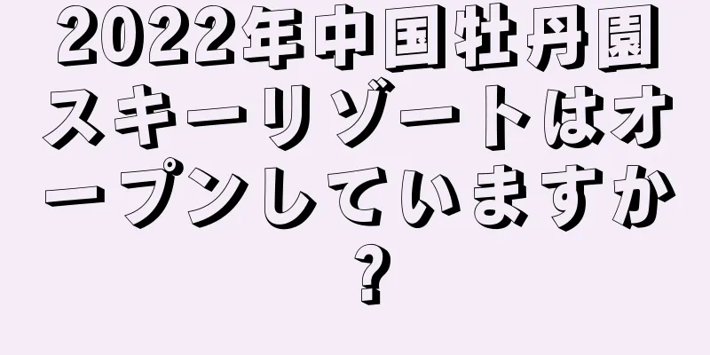 2022年中国牡丹園スキーリゾートはオープンしていますか？