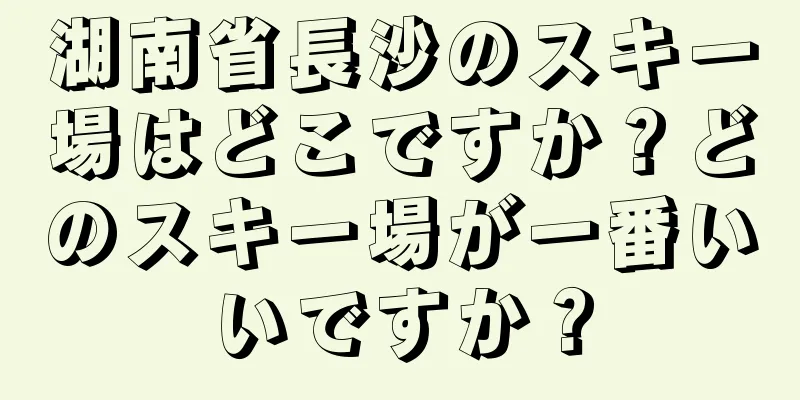 湖南省長沙のスキー場はどこですか？どのスキー場が一番いいですか？