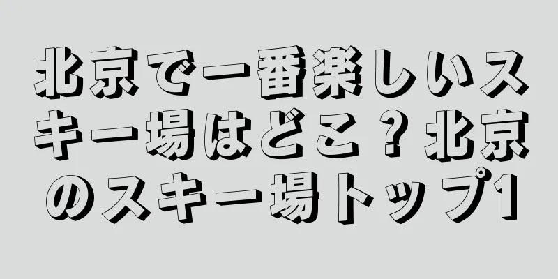 北京で一番楽しいスキー場はどこ？北京のスキー場トップ10