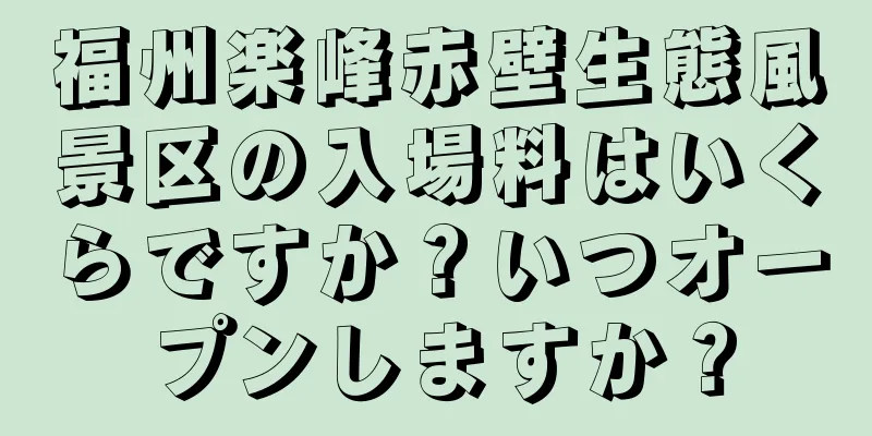 福州楽峰赤壁生態風景区の入場料はいくらですか？いつオープンしますか？