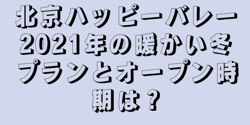 北京ハッピーバレー2021年の暖かい冬プランとオープン時期は？