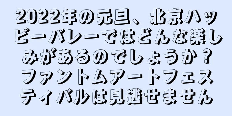 2022年の元旦、北京ハッピーバレーではどんな楽しみがあるのでしょうか？ファントムアートフェスティバルは見逃せません