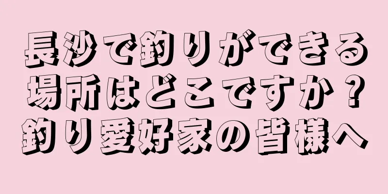 長沙で釣りができる場所はどこですか？釣り愛好家の皆様へ