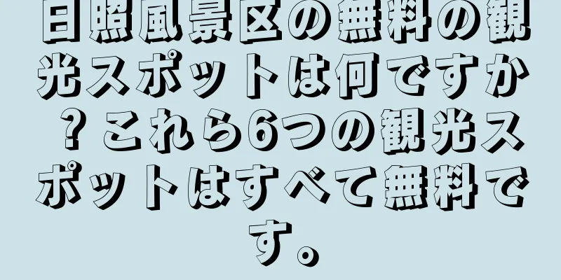 日照風景区の無料の観光スポットは何ですか？これら6つの観光スポットはすべて無料です。