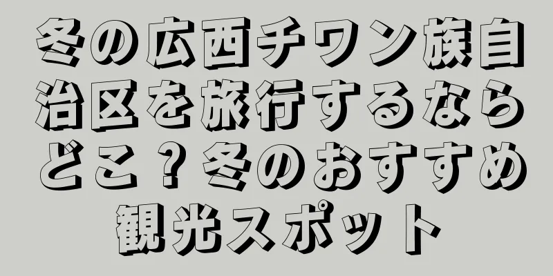 冬の広西チワン族自治区を旅行するならどこ？冬のおすすめ観光スポット