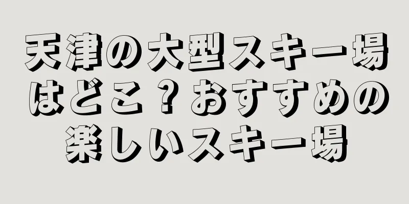 天津の大型スキー場はどこ？おすすめの楽しいスキー場