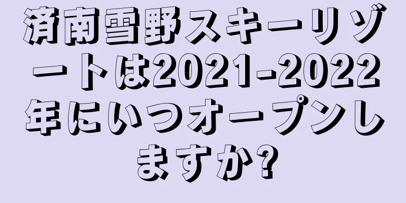 済南雪野スキーリゾートは2021-2022年にいつオープンしますか?