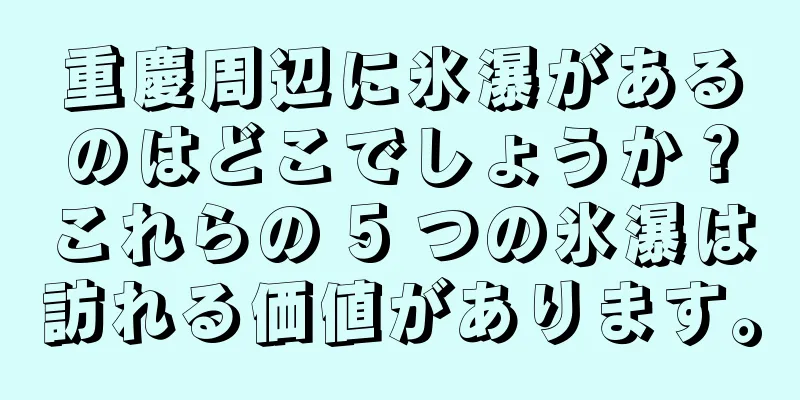重慶周辺に氷瀑があるのはどこでしょうか？これらの 5 つの氷瀑は訪れる価値があります。