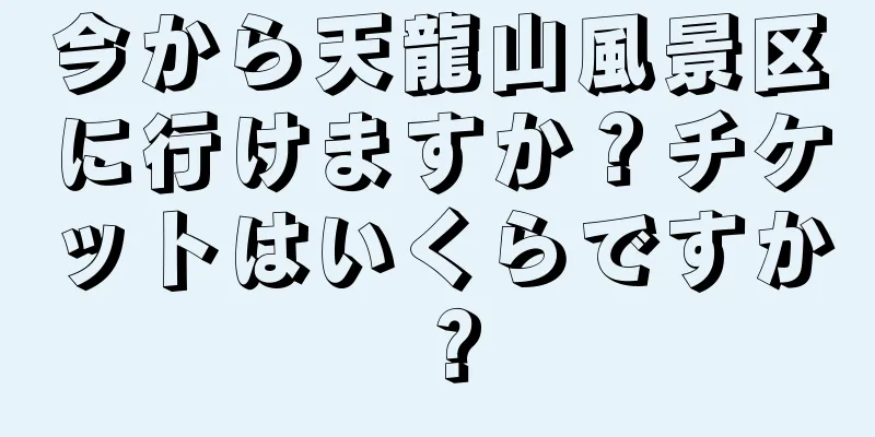 今から天龍山風景区に行けますか？チケットはいくらですか？