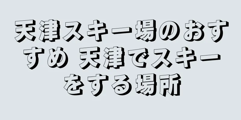 天津スキー場のおすすめ 天津でスキーをする場所