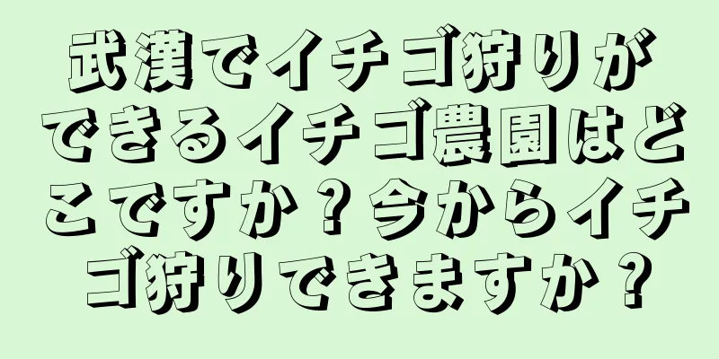 武漢でイチゴ狩りができるイチゴ農園はどこですか？今からイチゴ狩りできますか？