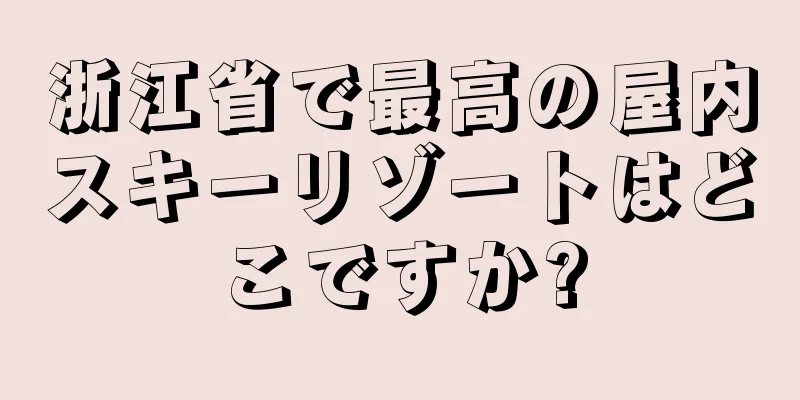 浙江省で最高の屋内スキーリゾートはどこですか?