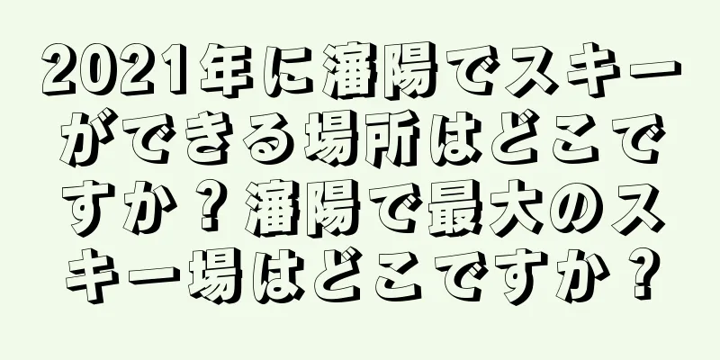 2021年に瀋陽でスキーができる場所はどこですか？瀋陽で最大のスキー場はどこですか？