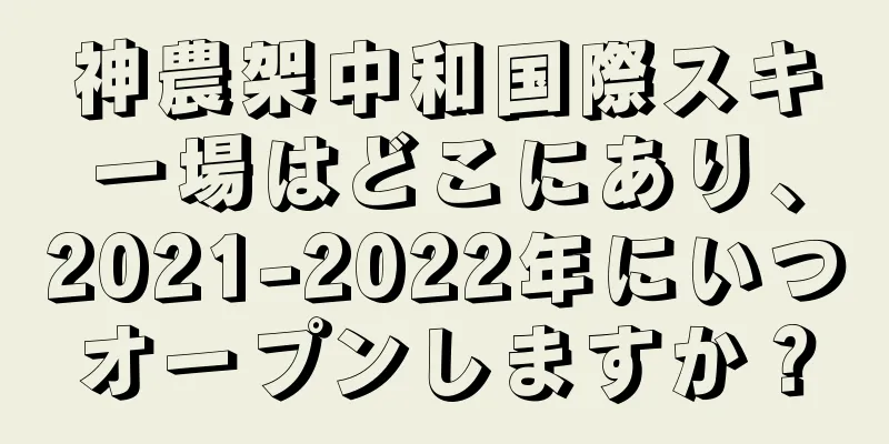 神農架中和国際スキー場はどこにあり、2021-2022年にいつオープンしますか？